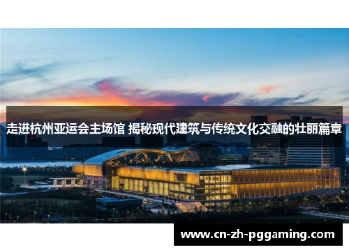 走进杭州亚运会主场馆 揭秘现代建筑与传统文化交融的壮丽篇章