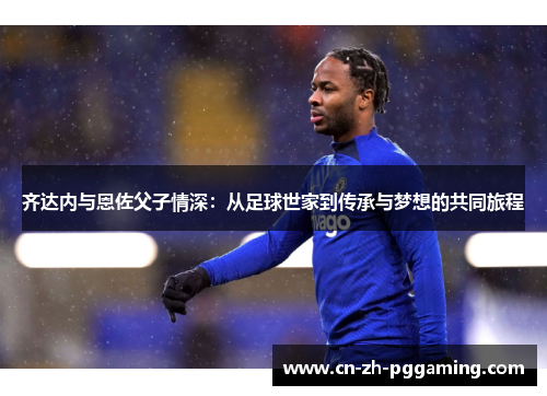 齐达内与恩佐父子情深:从足球世家到传承与梦想的共同旅程 齐达内与恩佐父子情深:从足球世家到传承与梦想的共同旅程