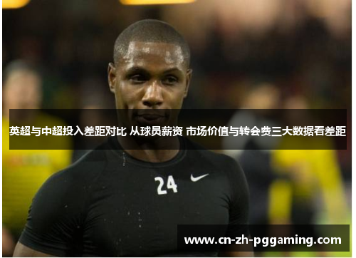 英超与中超投入差距对比 从球员薪资 市场价值与转会费三大数据看差距 英超与中超投入差距对比 从球员薪资 市场价值与转会费三大数据看差距