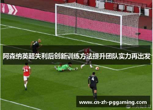 阿森纳英超失利后创新训练方法提升团队实力再出发 阿森纳英超失利后创新训练方法提升团队实力再出发