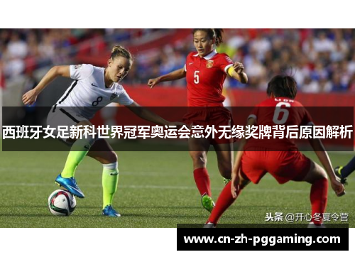 西班牙女足新科世界冠军奥运会意外无缘奖牌背后原因解析